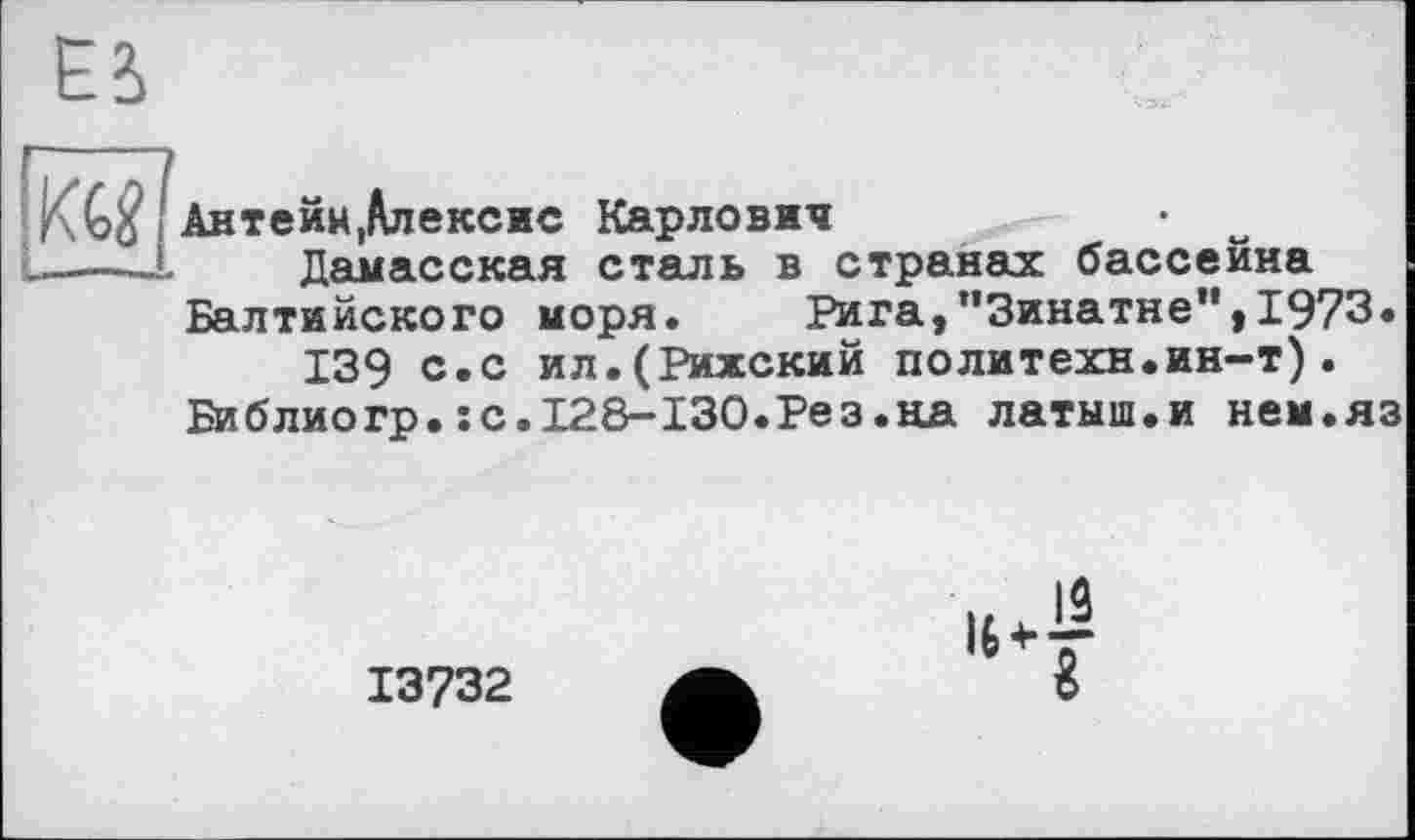 ﻿KG$ Антейн,Алексис Карлович
L—— Дамасская сталь в странах бассейна Балтийского моря. Рига,’’Зинатне”,1973« 139 с.с ил.(Рижский политехи.ин-т).
Библиогр.:с.128-130.Рез.на латыш.и нем.яз
13732
